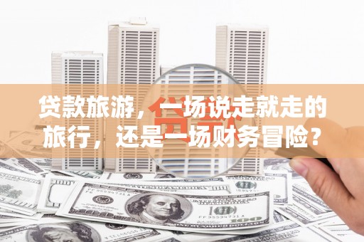 乌拉特中旗贷款旅游，一场说走就走的旅行，还是一场财务冒险？