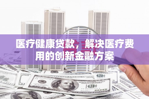 乌拉特中旗医疗健康贷款，解决医疗费用的创新金融方案