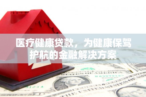 乌拉特中旗医疗健康贷款，为健康保驾护航的金融解决方案